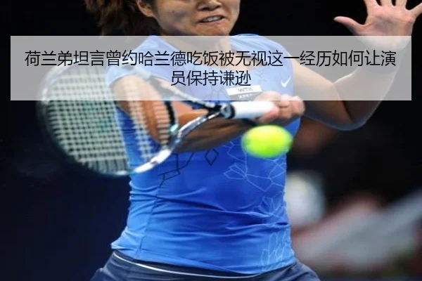 荷兰弟坦言曾约哈兰德吃饭被无视这一经历如何让演员保持谦逊