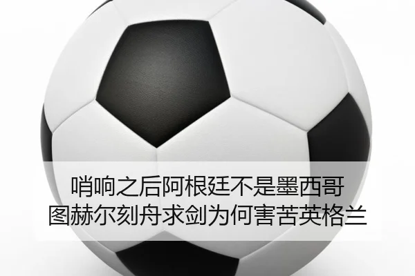 哨响之后阿根廷不是墨西哥 图赫尔刻舟求剑为何害苦英格兰